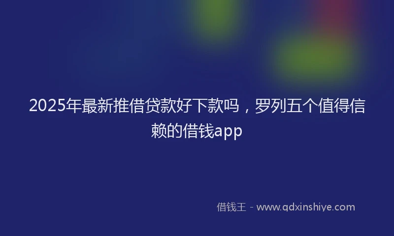 2025年最新推借贷款好下款吗，罗列五个值得信赖的借钱app