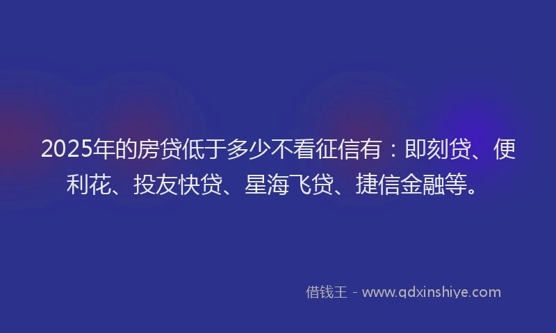 2025年的房贷低于多少不看征信有：即刻贷、便利花、投友快贷、星海飞贷、捷信金融等。