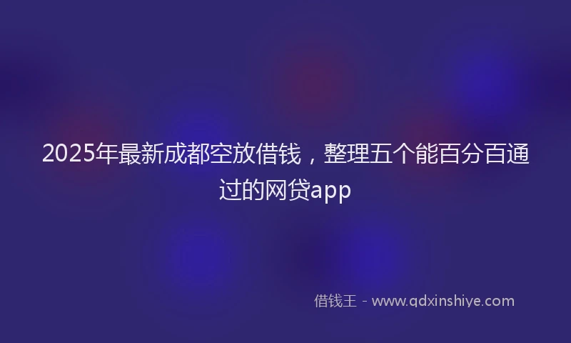 2025年最新成都空放借钱，整理五个能百分百通过的网贷app
