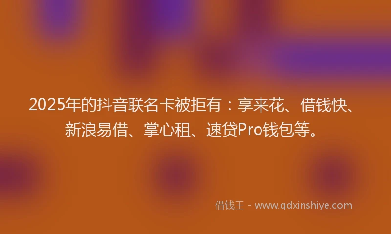 2025年的抖音联名卡被拒有：享来花、借钱快、新浪易借、掌心租、速贷Pro钱包等。