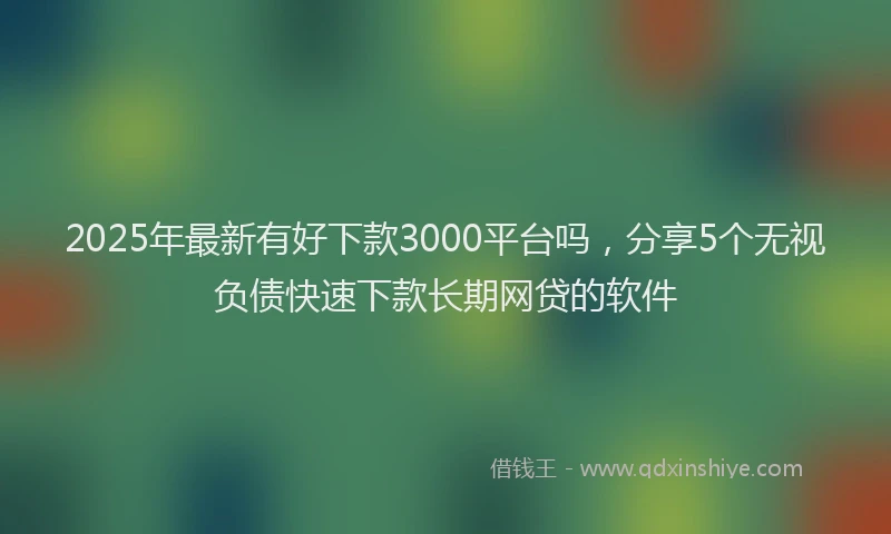 2025年最新有好下款3000平台吗，分享5个无视负债快速下款长期网贷的软件