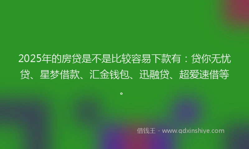 2025年的房贷是不是比较容易下款有：贷你无忧贷、星梦借款、汇金钱包、迅融贷、超爱速借等。