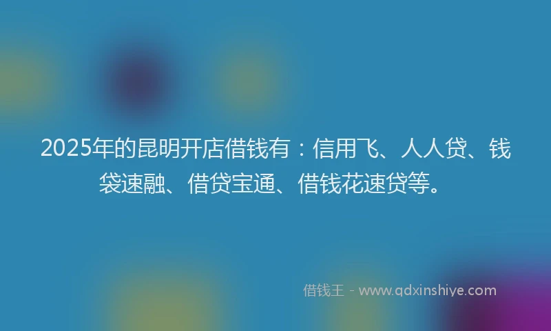 2025年的昆明开店借钱有：信用飞、人人贷、钱袋速融、借贷宝通、借钱花速贷等。