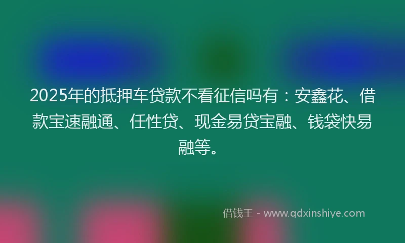 2025年的抵押车贷款不看征信吗有：安鑫花、借款宝速融通、任性贷、现金易贷宝融、钱袋快易融等。