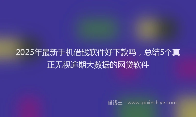2025年最新手机借钱软件好下款吗，总结5个真正无视逾期大数据的网贷软件