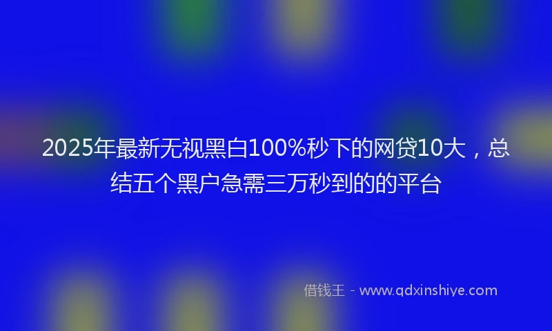 2025年最新无视黑白100%秒下的网贷10大，总结五个黑户急需三万秒到的的平台