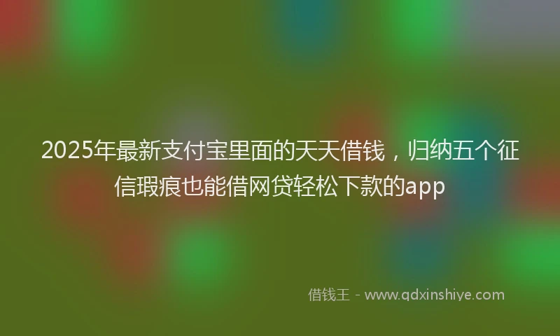 2025年最新支付宝里面的天天借钱，归纳五个征信瑕疵也能借网贷轻松下款的app