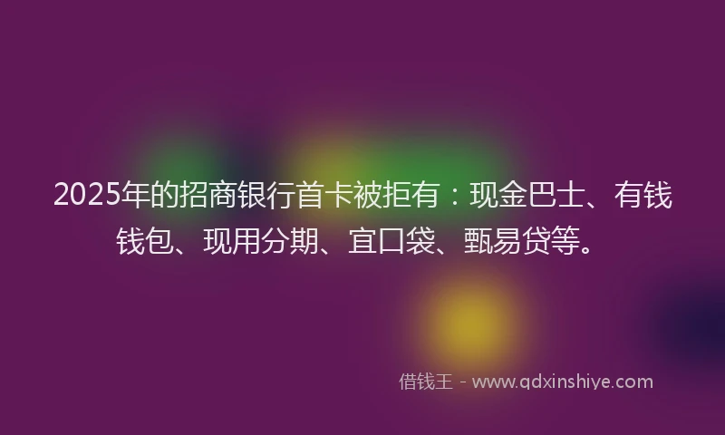 2025年的招商银行首卡被拒有：现金巴士、有钱钱包、现用分期、宜口袋、甄易贷等。