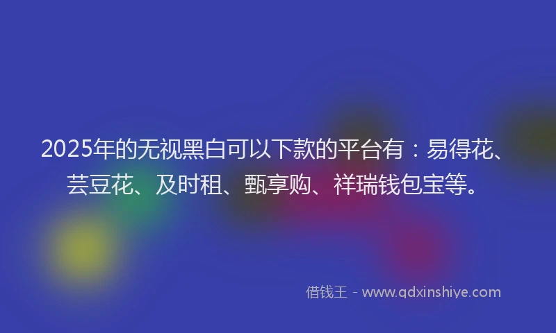 2025年的无视黑白可以下款的平台有：易得花、芸豆花、及时租、甄享购、祥瑞钱包宝等。