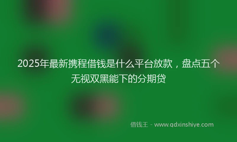 2025年最新携程借钱是什么平台放款，盘点五个无视双黑能下的分期贷