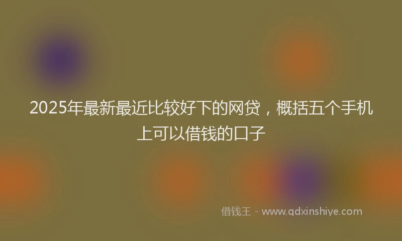 2025年最新最近比较好下的网贷，概括五个手机上可以借钱的口子