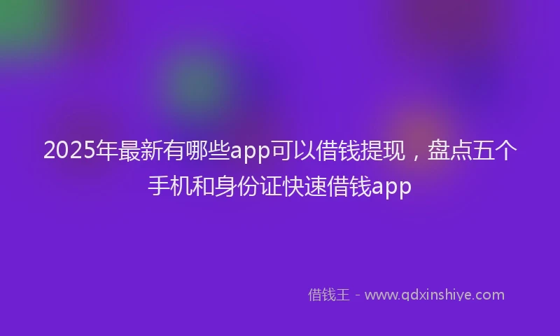 2025年最新有哪些app可以借钱提现，盘点五个手机和身份证快速借钱app