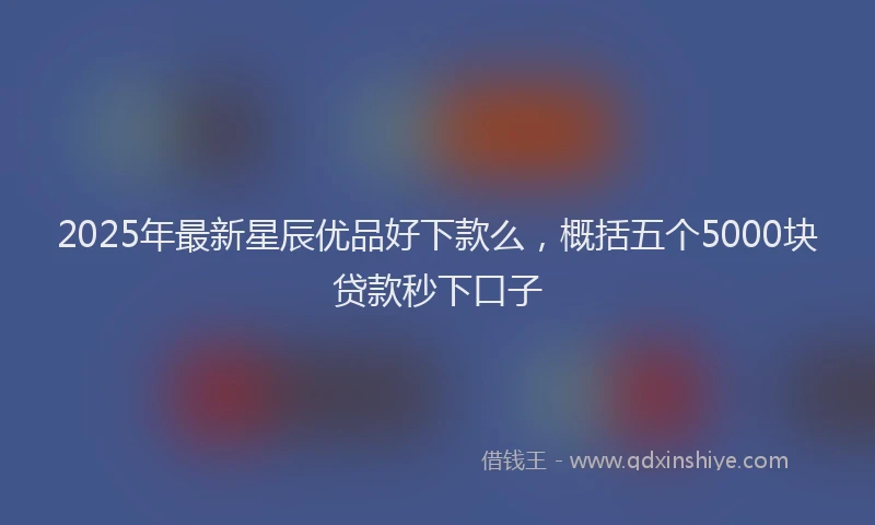 2025年最新星辰优品好下款么，概括五个5000块贷款秒下口子