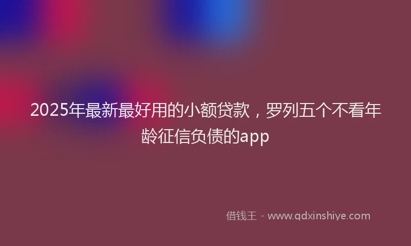 2025年最新最好用的小额贷款，罗列五个不看年龄征信负债的app