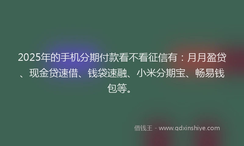 2025年的手机分期付款看不看征信有：月月盈贷、现金贷速借、钱袋速融、小米分期宝、畅易钱包等。