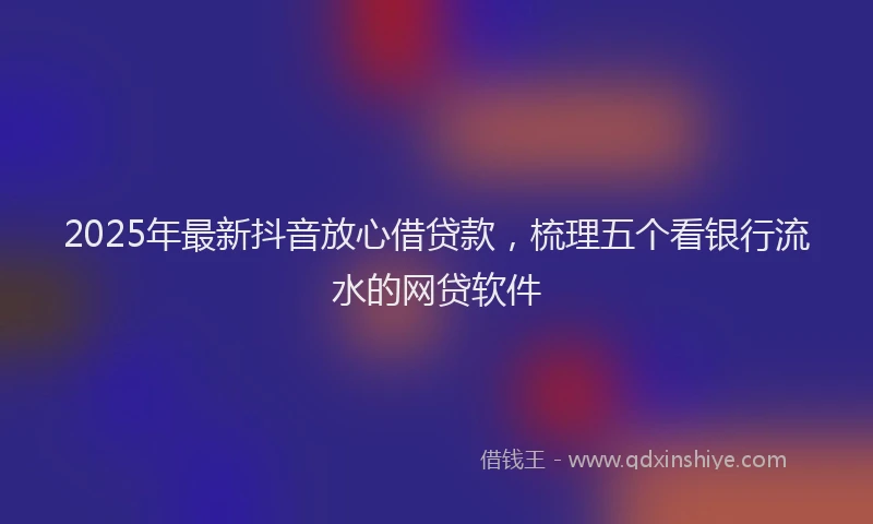 2025年最新抖音放心借贷款，梳理五个看银行流水的网贷软件