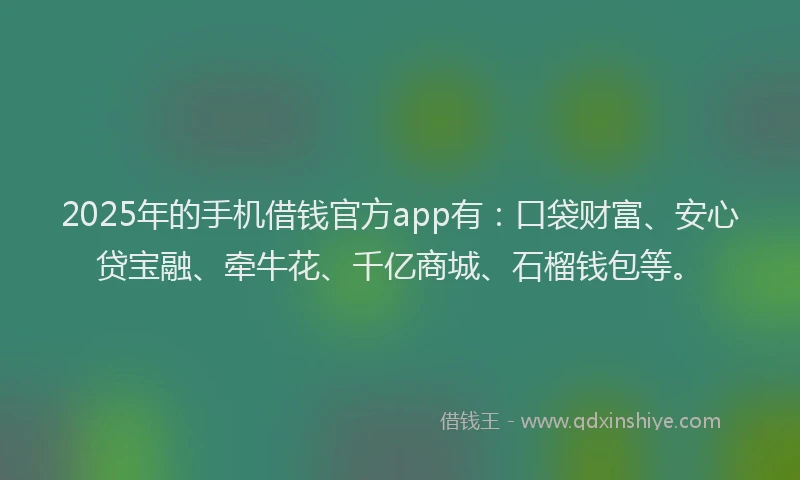 2025年的手机借钱官方app有：口袋财富、安心贷宝融、牵牛花、千亿商城、石榴钱包等。