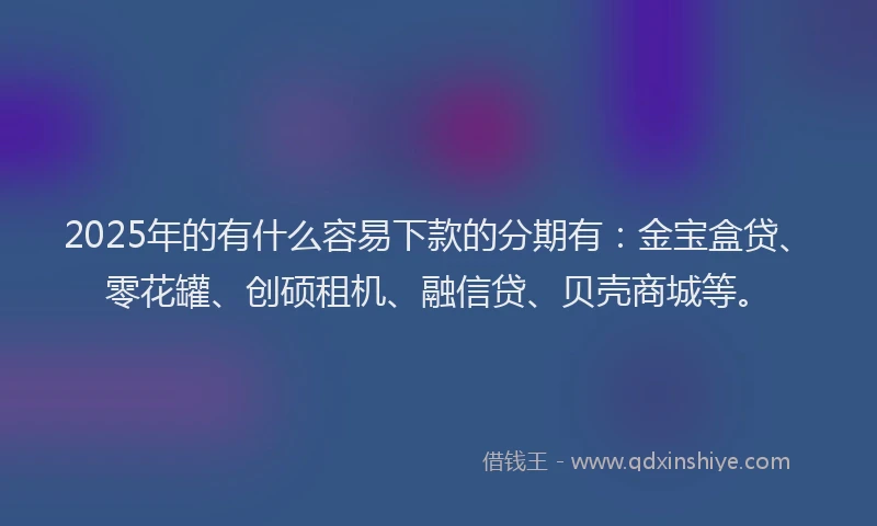 2025年的有什么容易下款的分期有：金宝盒贷、零花罐、创硕租机、融信贷、贝壳商城等。