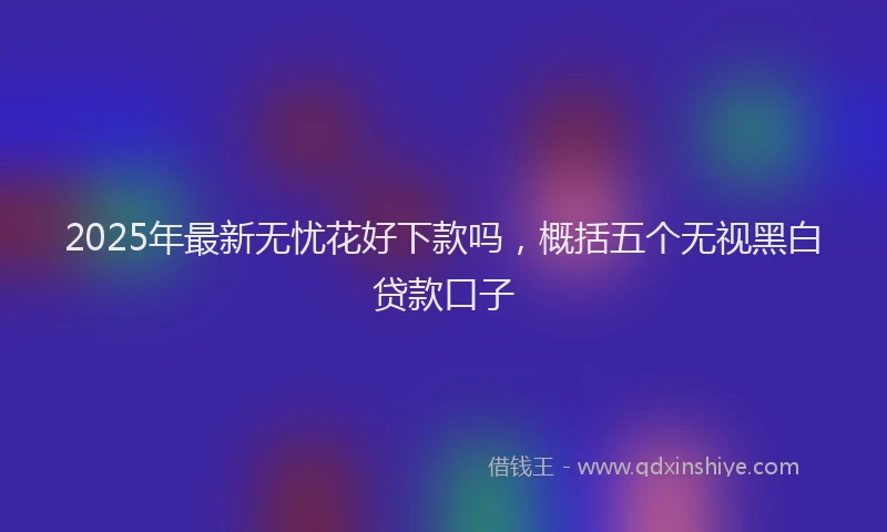 2025年最新无忧花好下款吗，概括五个无视黑白贷款口子