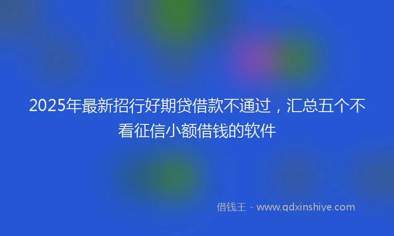 2025年最新招行好期贷借款不通过，汇总五个不看征信小额借钱的软件