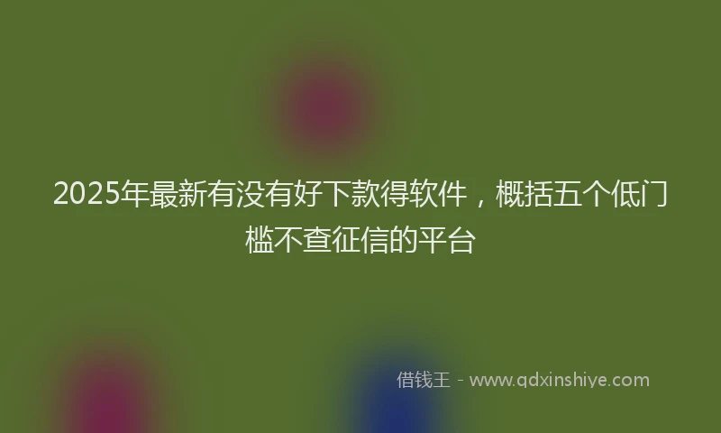 2025年最新有没有好下款得软件，概括五个低门槛不查征信的平台