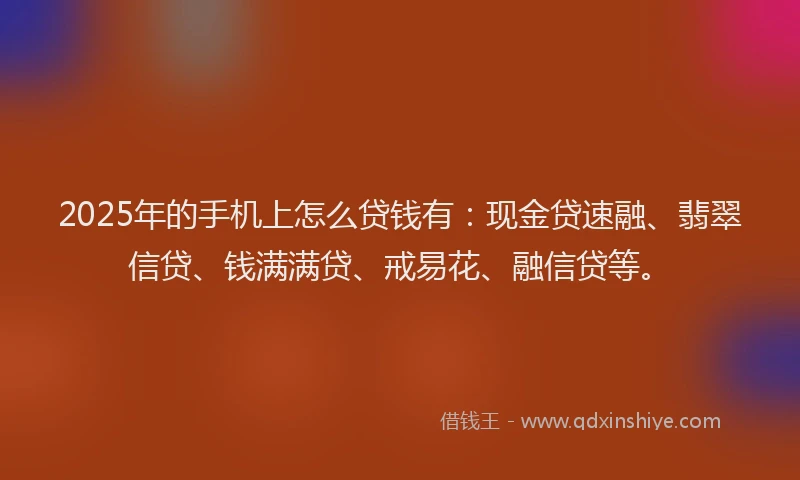 2025年的手机上怎么贷钱有：现金贷速融、翡翠信贷、钱满满贷、戒易花、融信贷等。