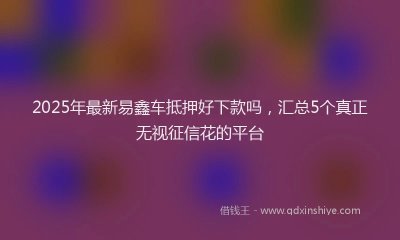 2025年最新易鑫车抵押好下款吗，汇总5个真正无视征信花的平台