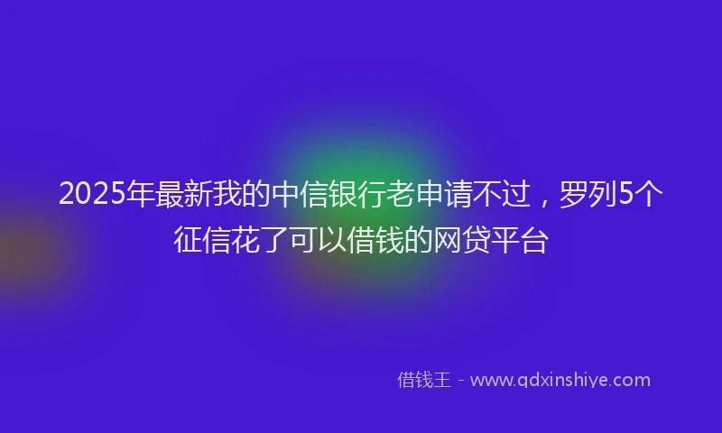 2025年最新我的中信银行老申请不过，罗列5个征信花了可以借钱的网贷平台