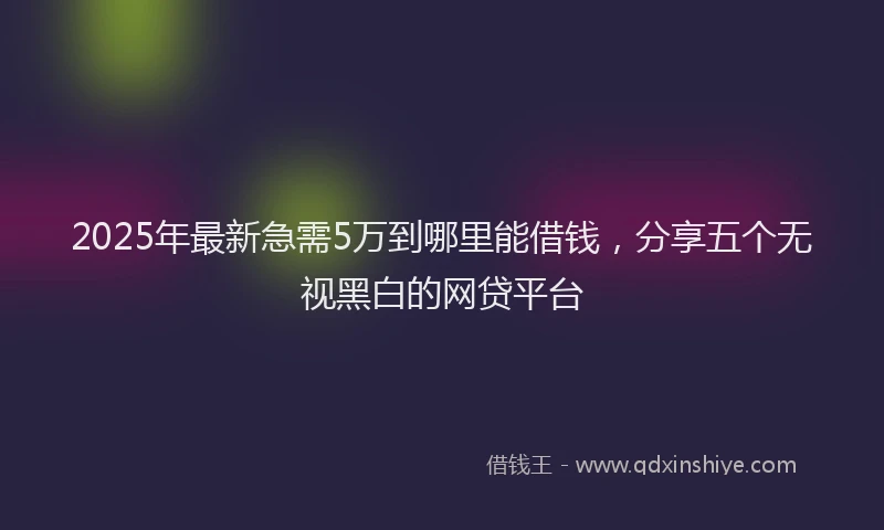 2025年最新急需5万到哪里能借钱，分享五个无视黑白的网贷平台