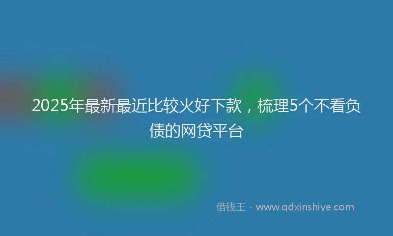 2025年最新最近比较火好下款，梳理5个不看负债的网贷平台