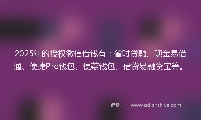 2025年的授权微信借钱有：省时贷融、现金易借通、便捷Pro钱包、便荔钱包、借贷易融贷宝等。