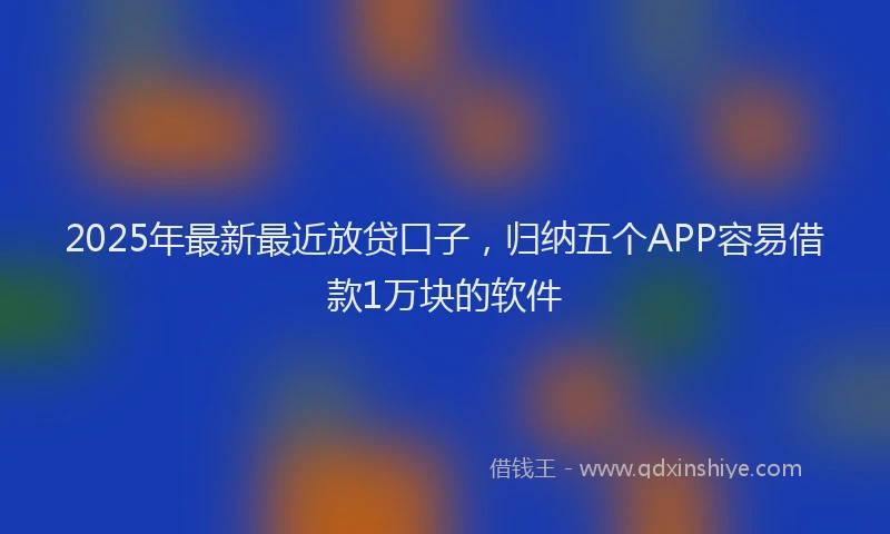 2025年最新最近放贷口子，归纳五个APP容易借款1万块的软件