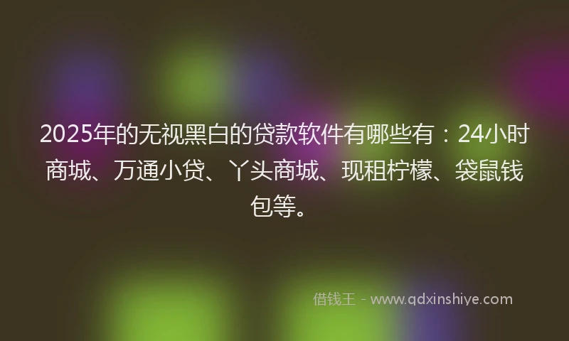 2025年的无视黑白的贷款软件有哪些有：24小时商城、万通小贷、丫头商城、现租柠檬、袋鼠钱包等。