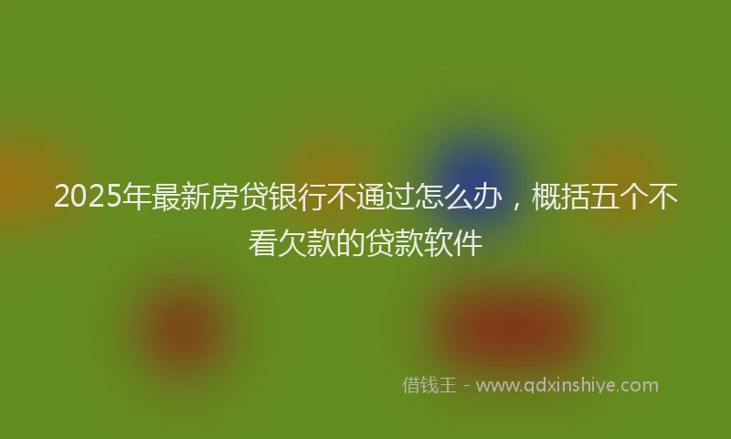 2025年最新房贷银行不通过怎么办，概括五个不看欠款的贷款软件