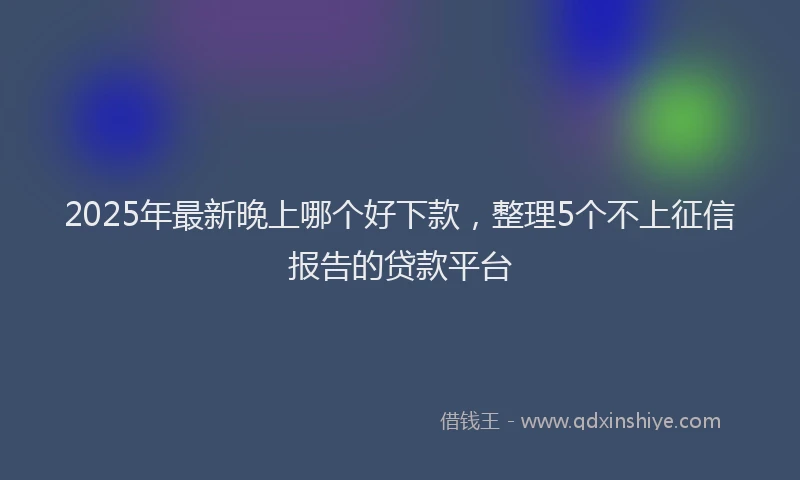 2025年最新晚上哪个好下款，整理5个不上征信报告的贷款平台