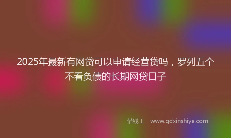 2025年最新有网贷可以申请经营贷吗，罗列五个不看负债的长期网贷口子