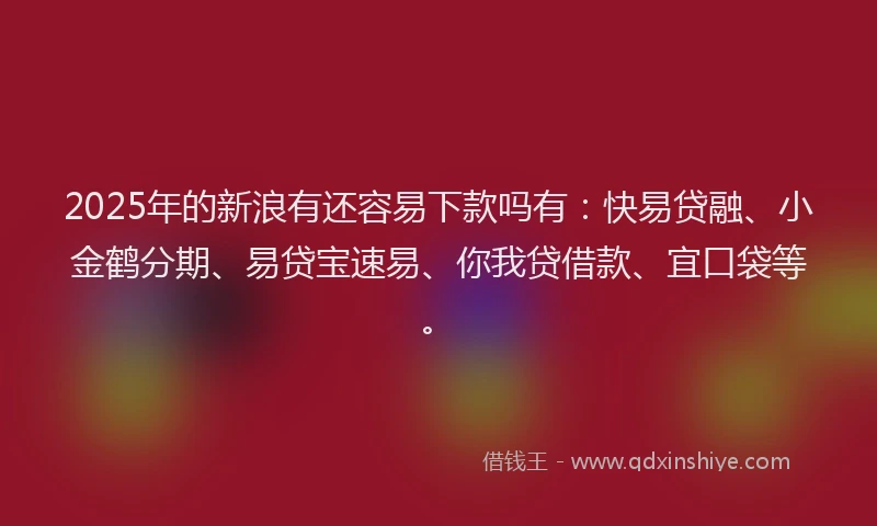 2025年的新浪有还容易下款吗有：快易贷融、小金鹤分期、易贷宝速易、你我贷借款、宜口袋等。