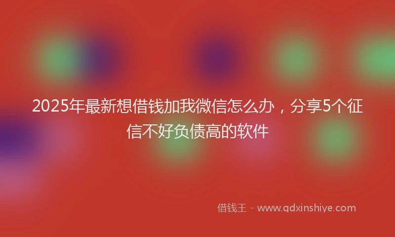 2025年最新想借钱加我微信怎么办，分享5个征信不好负债高的软件