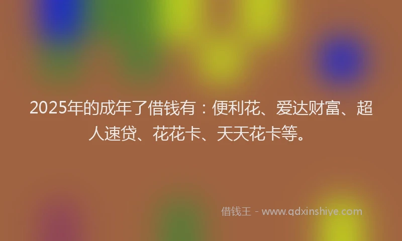 2025年的成年了借钱有：便利花、爱达财富、超人速贷、花花卡、天天花卡等。