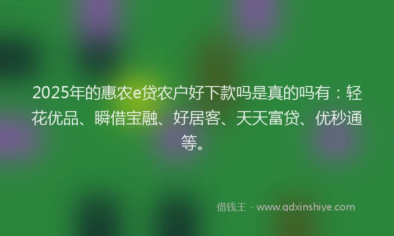2025年的惠农e贷农户好下款吗是真的吗有：轻花优品、瞬借宝融、好居客、天天富贷、优秒通等。