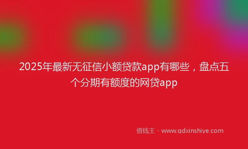 2025年最新无征信小额贷款app有哪些，盘点五个分期有额度的网贷app