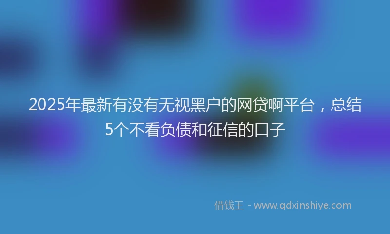2025年最新有没有无视黑户的网贷啊平台，总结5个不看负债和征信的口子