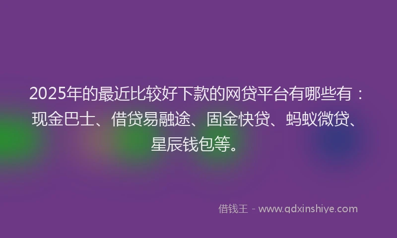 2025年的最近比较好下款的网贷平台有哪些有：现金巴士、借贷易融途、固金快贷、蚂蚁微贷、星辰钱包等。