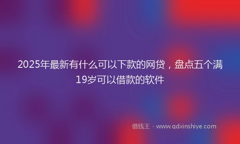 2025年最新有什么可以下款的网贷，盘点五个满19岁可以借款的软件