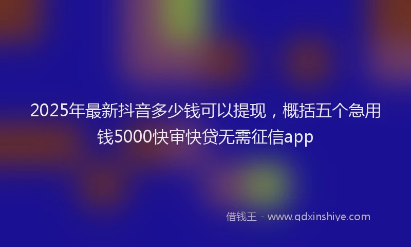 2025年最新抖音多少钱可以提现，概括五个急用钱5000快审快贷无需征信app