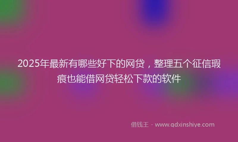 2025年最新有哪些好下的网贷，整理五个征信瑕疵也能借网贷轻松下款的软件