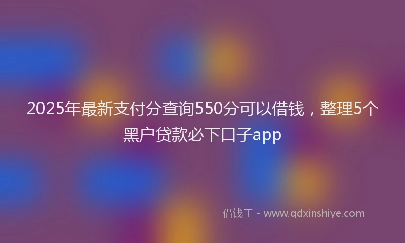 2025年最新支付分查询550分可以借钱，整理5个黑户贷款必下口子app