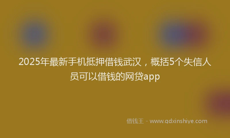 2025年最新手机抵押借钱武汉，概括5个失信人员可以借钱的网贷app