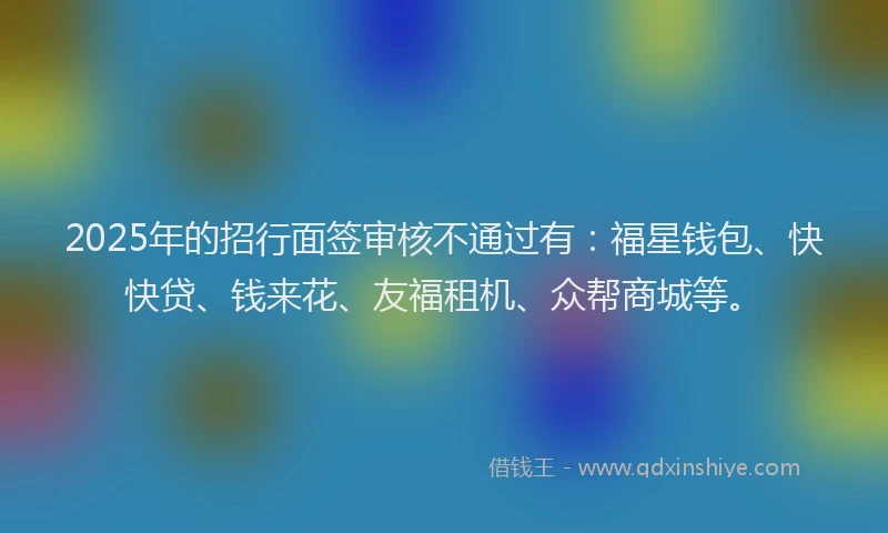 2025年的招行面签审核不通过有：福星钱包、快快贷、钱来花、友福租机、众帮商城等。