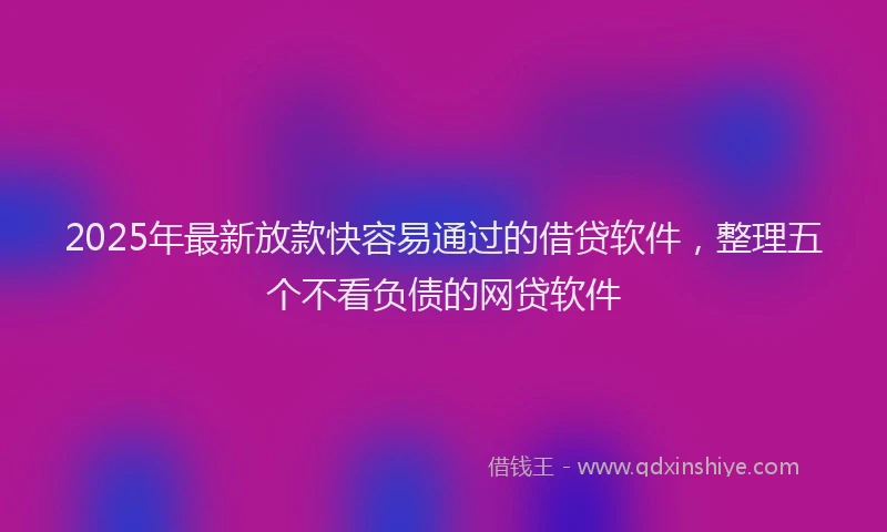 2025年最新放款快容易通过的借贷软件，整理五个不看负债的网贷软件